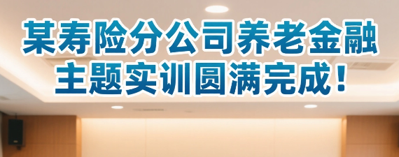 某寿险公司养老金融主题实训圆满完成！聚焦行业变革，锻造养老金融专业尖兵！